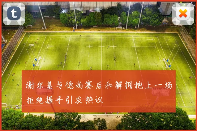 谢尔基与德尚赛后和解拥抱上一场拒绝握手引发热议