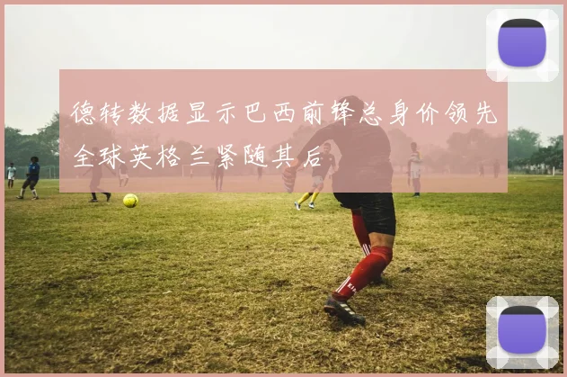 德转数据显示巴西前锋总身价领先全球英格兰紧随其后