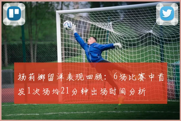 杨莉娜留洋表现回顾：6场比赛中首发1次场均21分钟出场时间分析