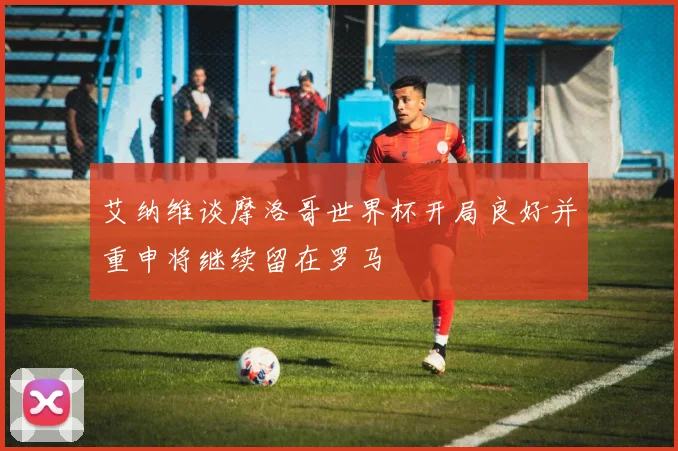 艾纳维谈摩洛哥世界杯开局良好并重申将继续留在罗马
