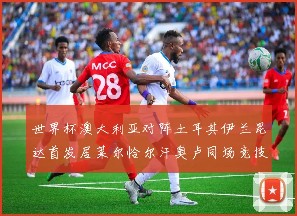 世界杯澳大利亚对阵土耳其伊兰昆达首发居莱尔恰尔汗奥卢同场竞技