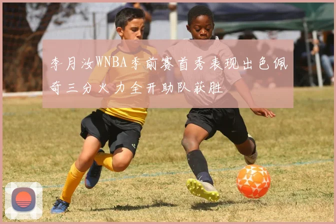 李月汝WNBA季前赛首秀表现出色佩奇三分火力全开助队获胜