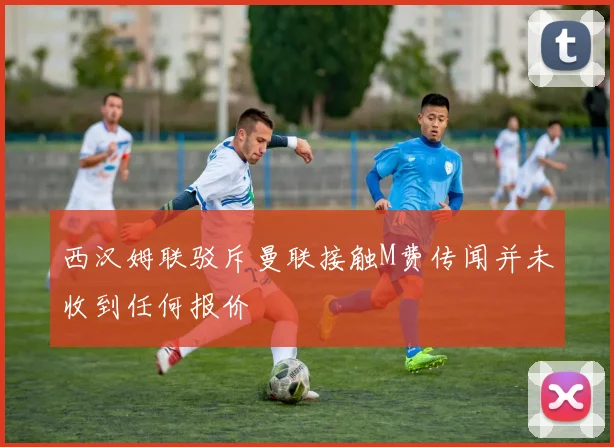西汉姆联驳斥曼联接触M费传闻并未收到任何报价