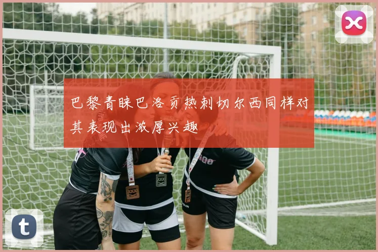 巴黎青睐巴洛贡热刺切尔西同样对其表现出浓厚兴趣