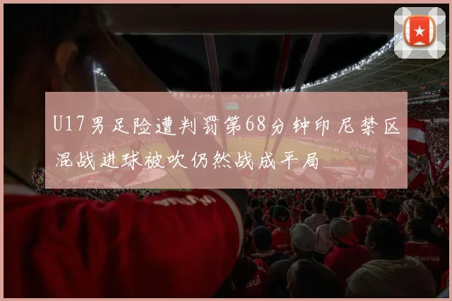 U17男足险遭判罚第68分钟印尼禁区混战进球被吹仍然战成平局