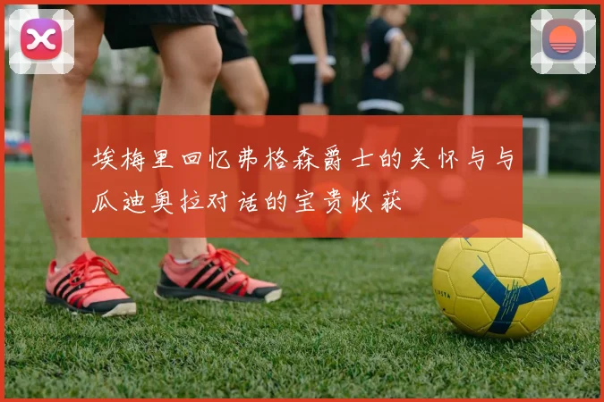 埃梅里回忆弗格森爵士的关怀与与瓜迪奥拉对话的宝贵收获