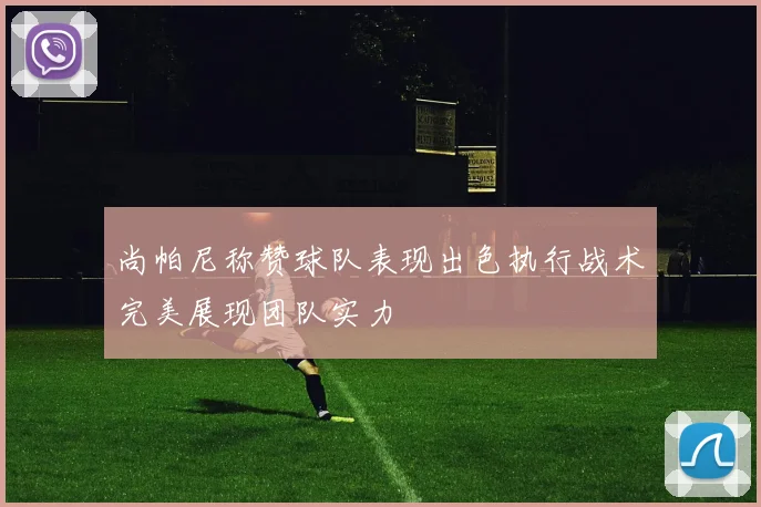 尚帕尼称赞球队表现出色执行战术完美展现团队实力
