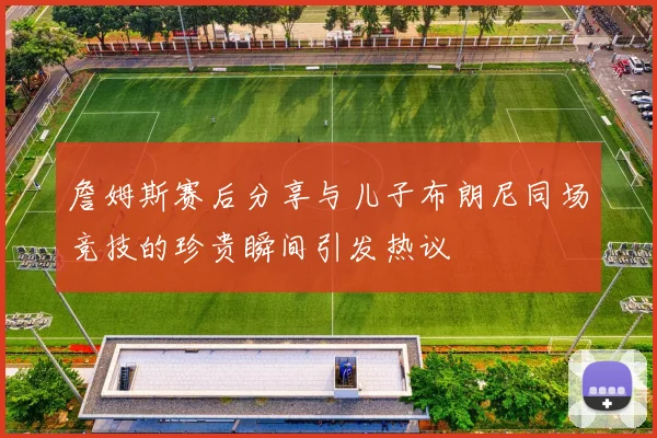 詹姆斯赛后分享与儿子布朗尼同场竞技的珍贵瞬间引发热议