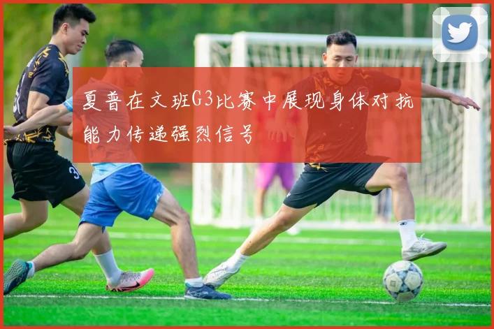 夏普在文班G3比赛中展现身体对抗能力传递强烈信号