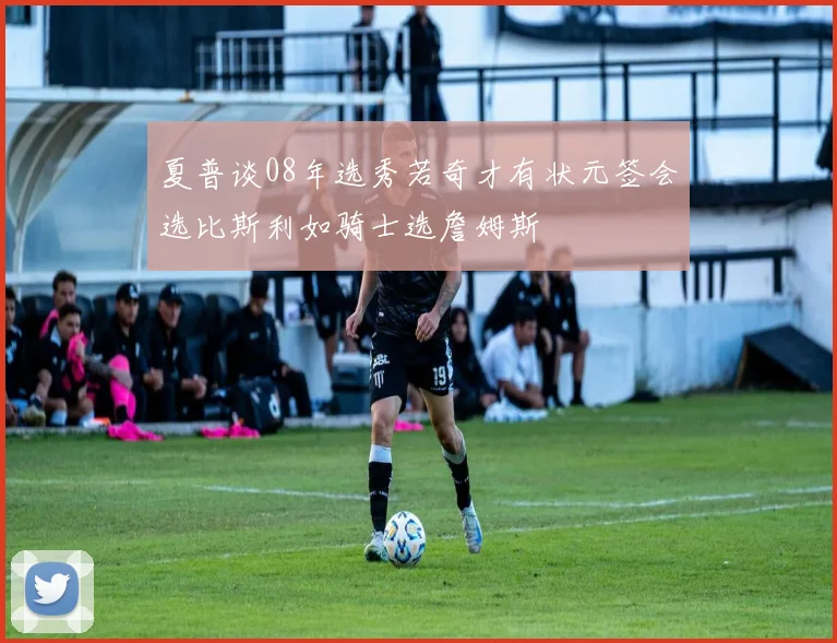 夏普谈08年选秀若奇才有状元签会选比斯利如骑士选詹姆斯