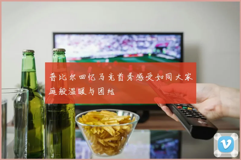 普比尔回忆马竞首秀感受如同大家庭般温暖与团结