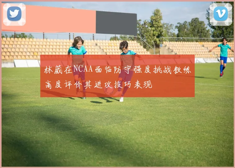 林葳在NCAA面临防守强度挑战教练高度评价其进攻技巧表现