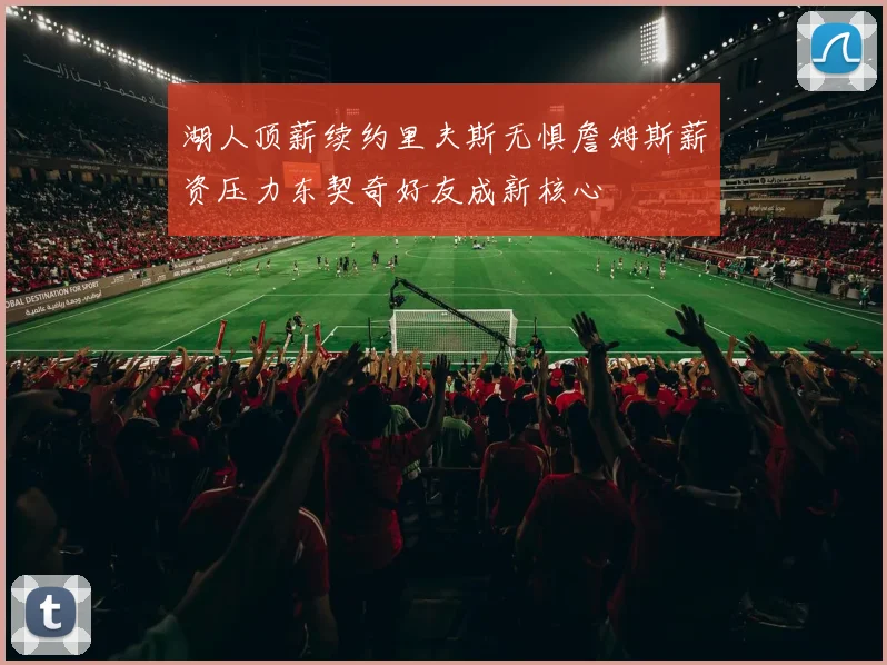 湖人顶薪续约里夫斯无惧詹姆斯薪资压力东契奇好友成新核心