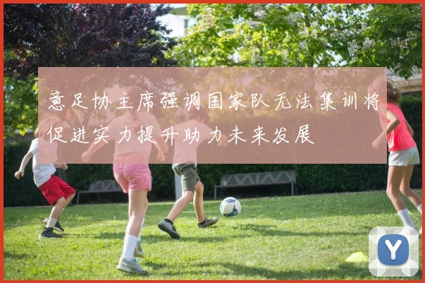 意足协主席强调国家队无法集训将促进实力提升助力未来发展