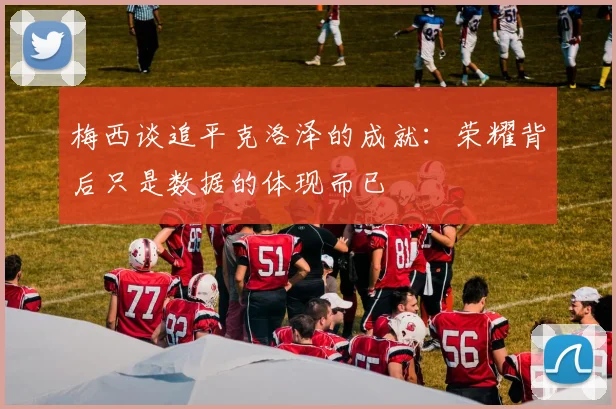 梅西谈追平克洛泽的成就：荣耀背后只是数据的体现而已