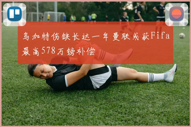 乌加特伤缺长达一年曼联或获Fifa最高578万镑补偿