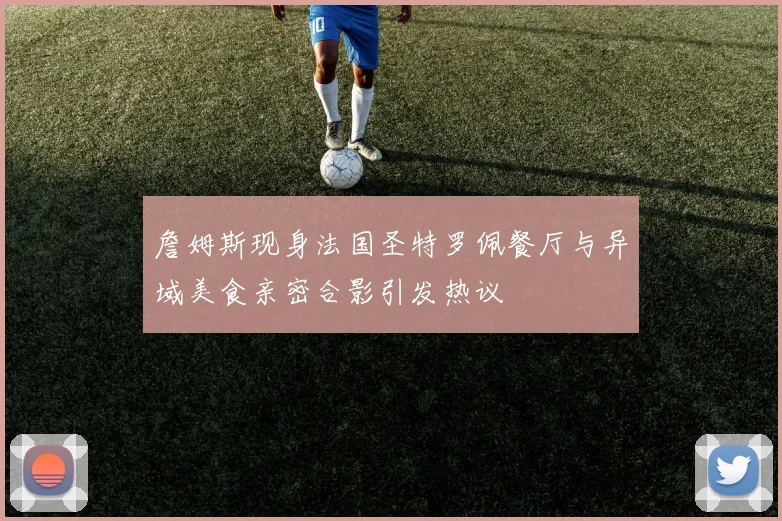 詹姆斯现身法国圣特罗佩餐厅与异域美食亲密合影引发热议