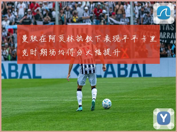 曼联在阿莫林执教下表现平平卡里克时期场均得分大幅提升